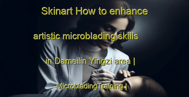 Skinart How to enhance artistic microblading skills in Dameilin Yingzi area | MicrobladingTraining | MicrobladingClasses | SkinartTraining-China